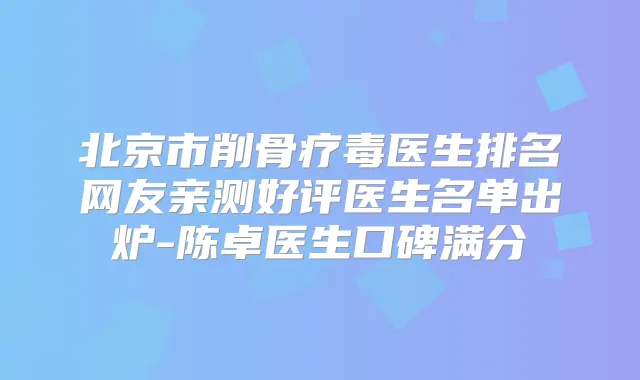 北京市削骨疗毒医生排名网友亲测好评医生名单出炉-陈卓医生口碑满分