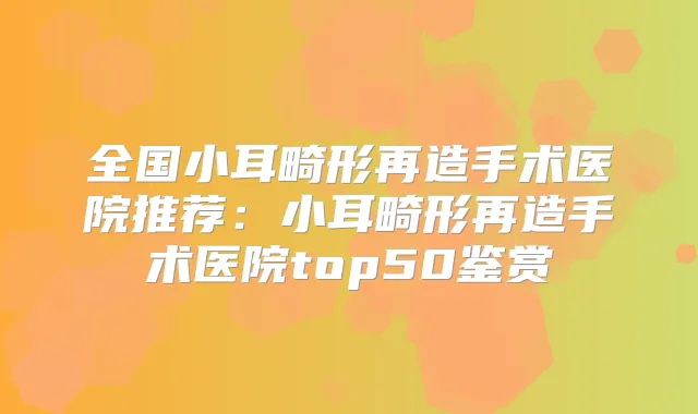 全国小耳畸形再造手术医院推荐:小耳畸形再造手术医院top50鉴赏