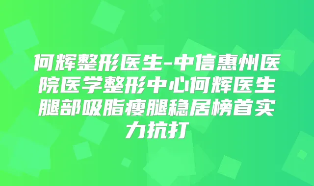 何辉整形医生-中信惠州医院医学整形中心何辉医生腿部吸脂瘦腿稳居榜首实力抗打