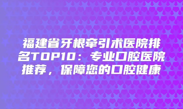 福建省牙根牵引术医院排名TOP10：专业口腔医院推荐，保障您的口腔健康