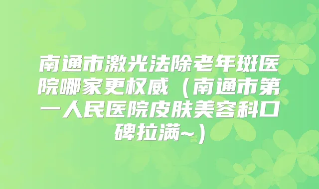 南通市激光法除老年斑医院哪家更(南通市第一人民医院皮肤美容科口碑拉满~)