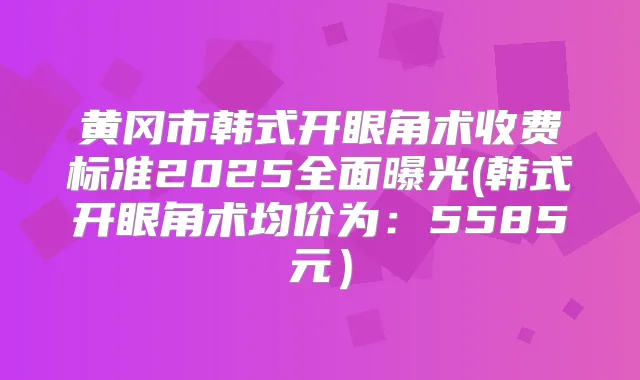 黄冈市韩式开眼角术收费标准2025全面曝光(韩式开眼角术均价为:5585元)
