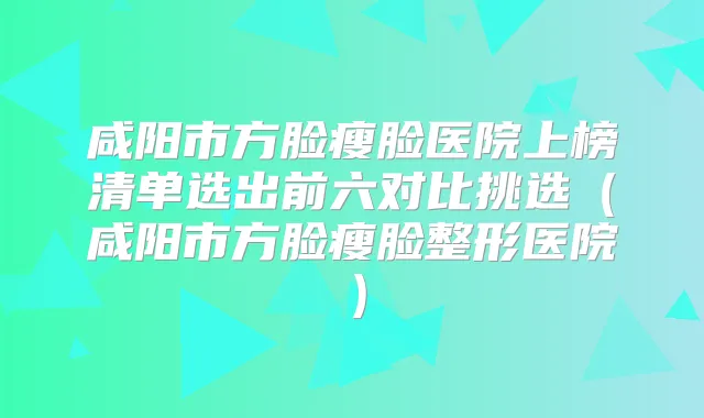 咸阳市方脸瘦脸医院上榜清单选出前六对比挑选(咸阳市方脸瘦脸整形医院)