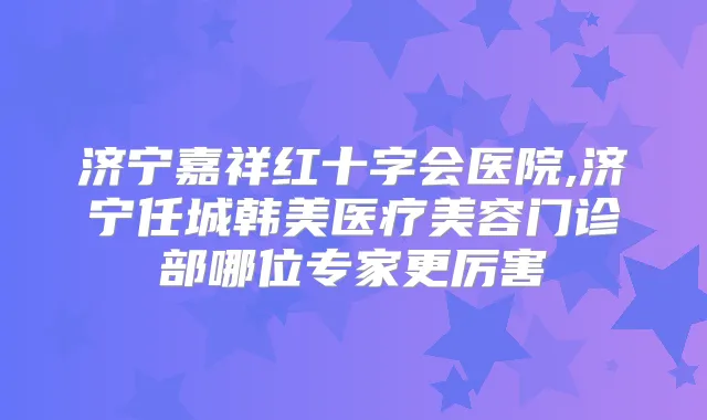 济宁嘉祥红十字会医院,济宁任城韩美医疗美容门诊部哪位专家更厉害
