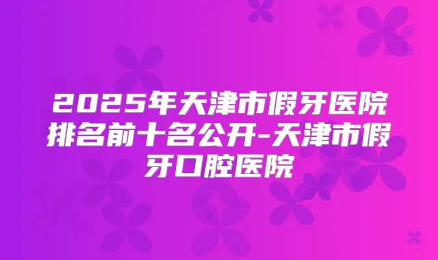 2025年天津市假牙医院排名前十名公开-天津市假牙口腔医院