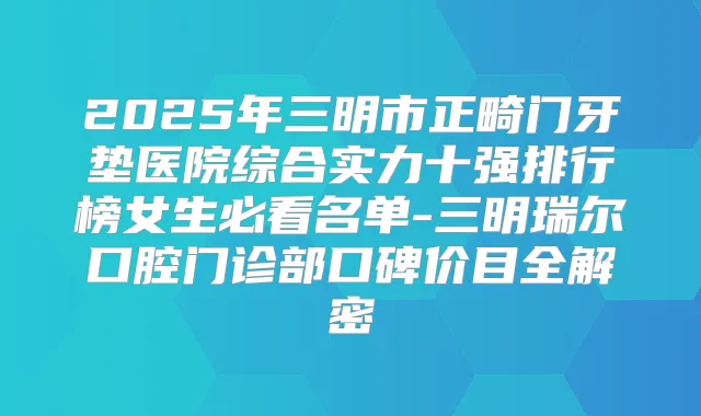 2025年三明市正畸门牙垫医院综合实力十强排行榜女生必看名单-三明瑞尔口腔门诊部口碑价目全解密