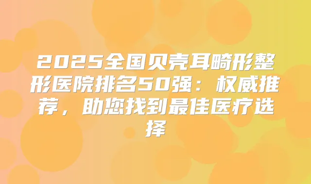 2025全国贝壳耳畸形整形医院排名50强:推荐,助您找到佳医疗选择