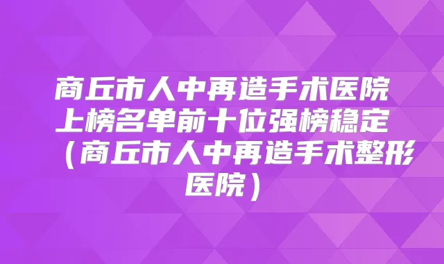 商丘市人中再造手术医院上榜名单前十位强榜稳定（商丘市人中再造手术整形医院）