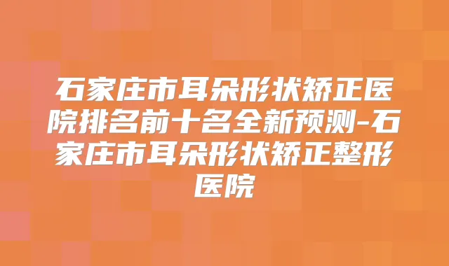 石家庄市耳朵形状矫正医院排名前十名全新预测-石家庄市耳朵形状矫正整形医院