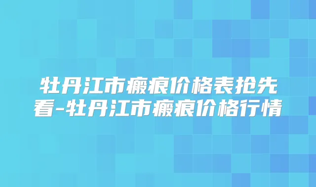 牡丹江市瘢痕价格表抢先看-牡丹江市瘢痕价格行情