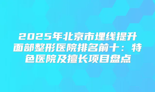 2025年北京市埋线提升面部整形医院排名前十：特色医院及擅长项目盘点