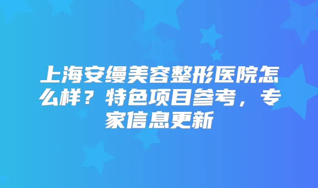 上海安缦美容整形医院怎么样?特色项目参考,专家信息更新