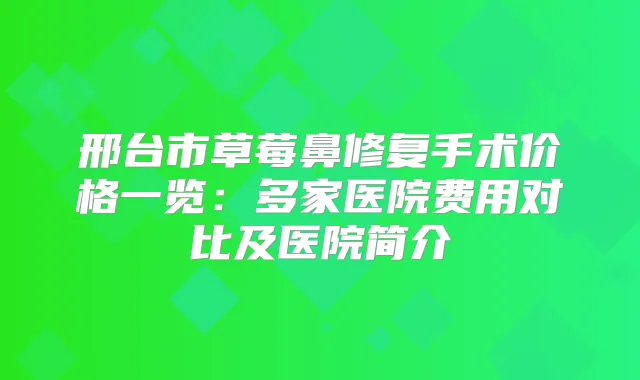 邢台市草莓鼻修复手术价格一览:多家医院费用对比及医院简介