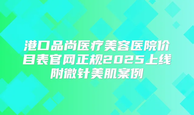 港口品尚医疗美容医院价目表官网正规2025上线附微针美肌案例