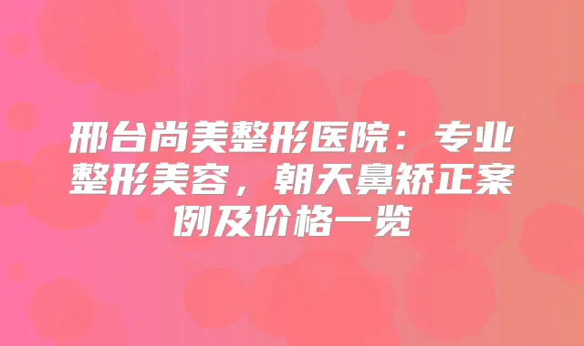 邢台尚美整形医院：专业整形美容，朝天鼻矫正案例及价格一览