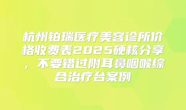 杭州铂瑞医疗美容诊所价格收费表2025硬核分享，不要错过附耳鼻咽喉综合台案例