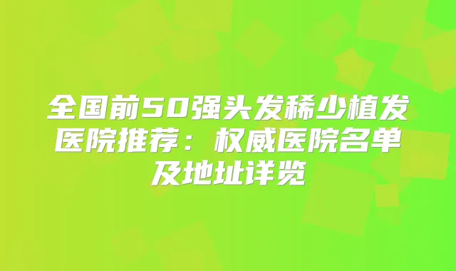 全国前50强头发稀少植发医院推荐：医院名单及地址详览