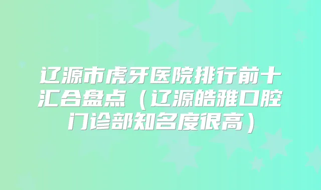 辽源市虎牙医院排行前十汇合盘点(辽源皓雅口腔门诊部知名度很高)