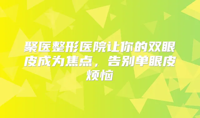 聚医整形医院让你的双眼皮成为焦点,告别单眼皮烦恼