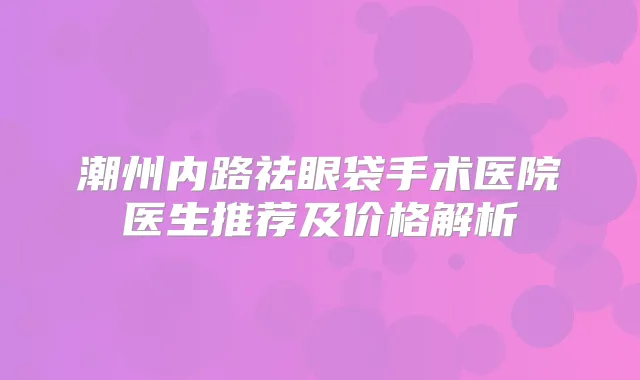 潮州内路祛眼袋手术医院医生推荐及价格解析