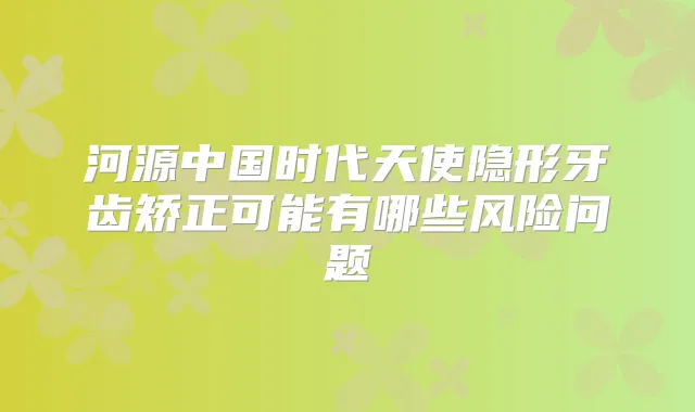 河源中国时代天使隐形牙齿矫正可能有哪些风险问题