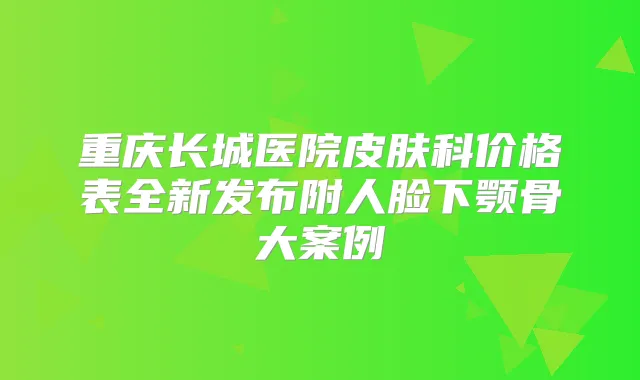 重庆长城医院皮肤科价格表全新发布附人脸下颚骨大案例