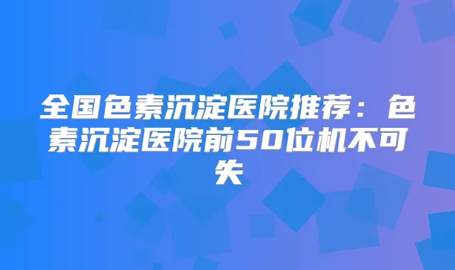 全国色素沉淀医院推荐：色素沉淀医院前50位机不可失
