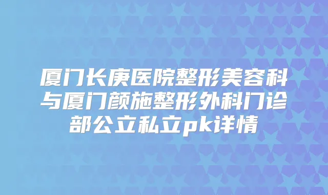 厦门长庚医院整形美容科与厦门颜施整形外科门诊部公立私立pk详情