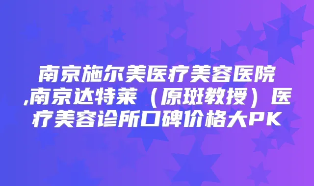 南京施尔美医疗美容医院,南京达特莱（原斑教授）医疗美容诊所口碑价格大PK