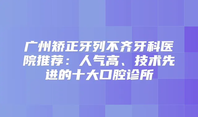 广州矫正牙列不齐牙科医院推荐：人气高、技术先进的十大口腔诊所