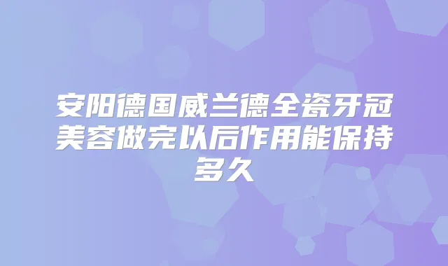 安阳德国威兰德全瓷牙冠美容做完以后作用能保持多久