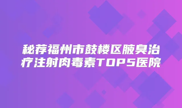 秘荐福州市鼓楼区腋臭注射TOP5医院