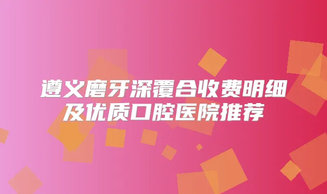 遵义磨牙深覆合收费明细及优质口腔医院推荐