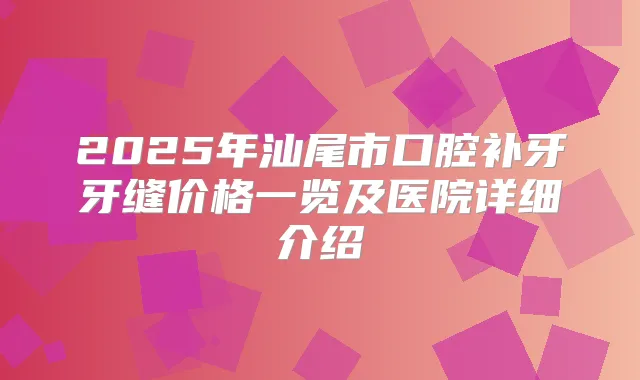 2025年汕尾市口腔补牙牙缝价格一览及医院详细介绍