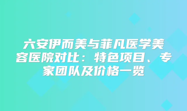 六安伊而美与菲凡医学美容医院对比:特色项目、专家团队及价格一览