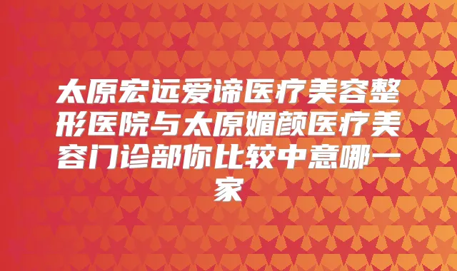 太原宏远爱谛医疗美容整形医院与太原媚颜医疗美容门诊部你比较中意哪一家