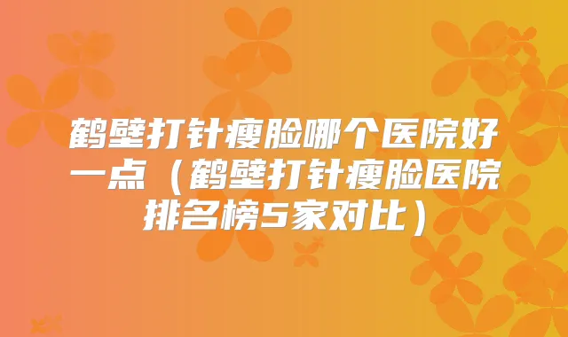鹤壁打针瘦脸哪个医院好一点（鹤壁打针瘦脸医院排名榜5家对比）