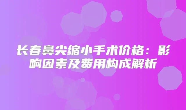 长春鼻尖缩小手术价格:影响因素及费用构成解析