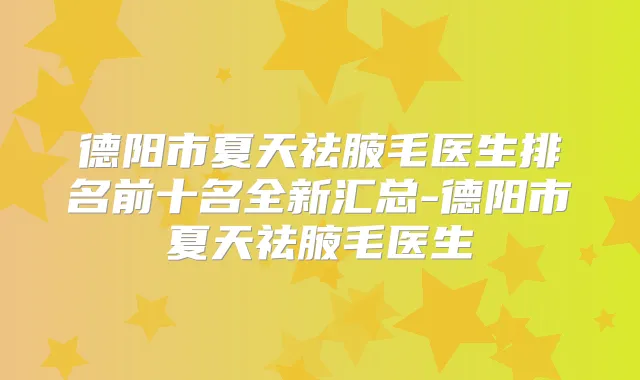 德阳市夏天祛腋毛医生排名前十名全新汇总-德阳市夏天祛腋毛医生