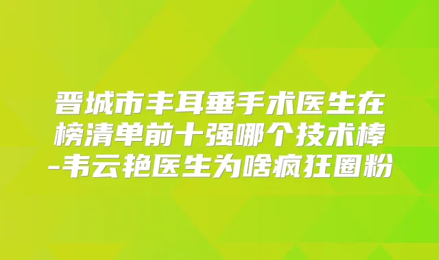 晋城市丰耳垂手术医生在榜清单前十强哪个技术棒-韦云艳医生为啥疯狂圈粉