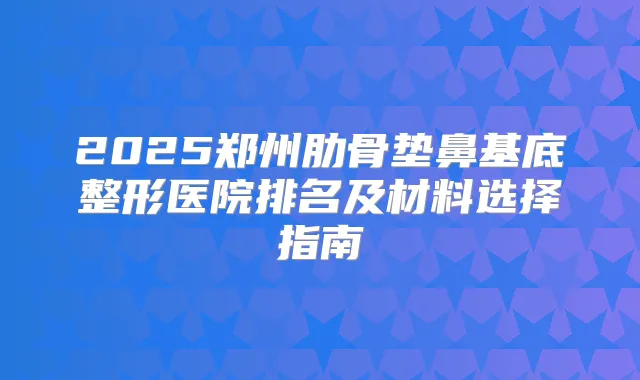 2025郑州肋骨垫鼻基底整形医院排名及材料选择指南