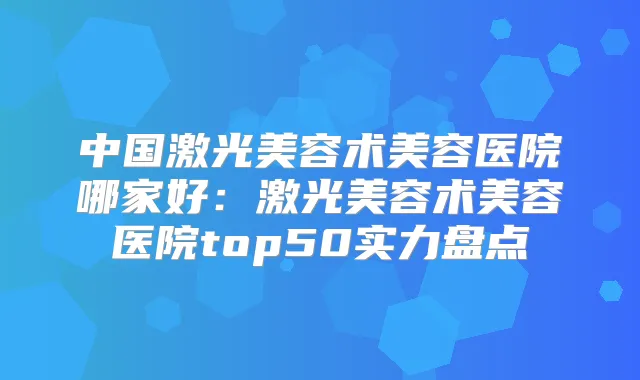 中国激光美容术美容医院哪家好：激光美容术美容医院top50实力盘点