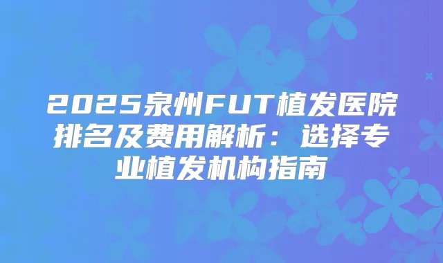 2025泉州FUT植发医院排名及费用解析:选择专业植发机构指南