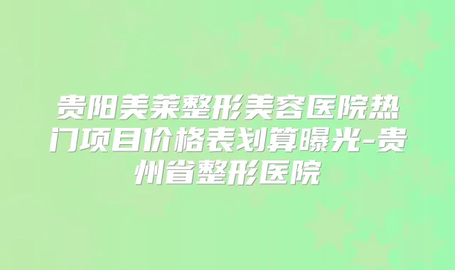 贵阳美莱整形美容医院热门项目价格表划算曝光-贵州省整形医院
