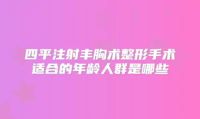 四平注射丰胸术整形手术适合的年龄人群是哪些