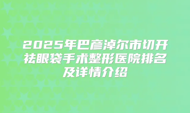 2025年巴彦淖尔市切开祛眼袋手术整形医院排名及详情介绍