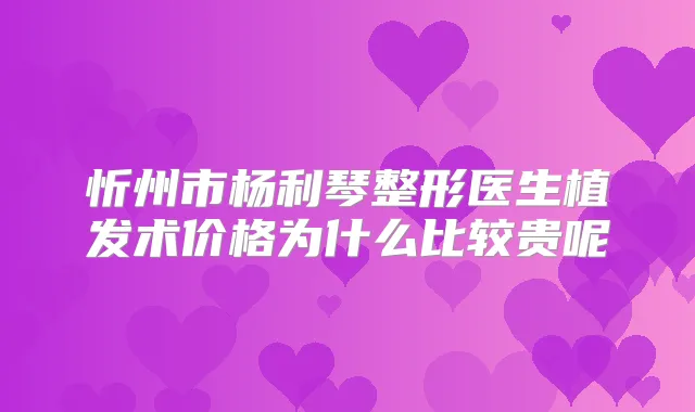 忻州市杨利琴整形医生植发术价格为什么比较贵呢