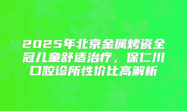 2025年北京金属烤瓷全冠儿童舒适，保仁川口腔诊所性价比高解析