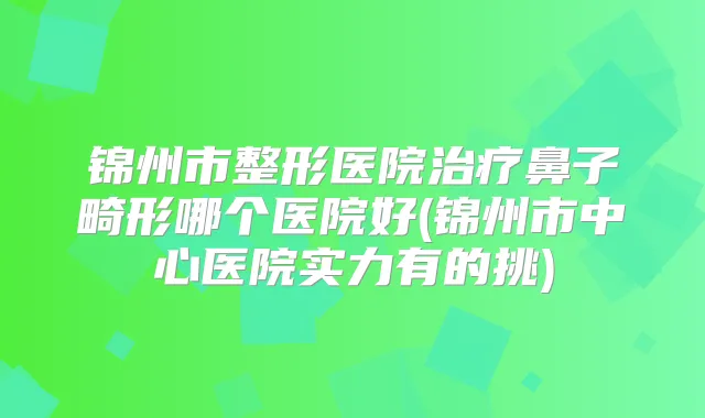 锦州市整形医院鼻子畸形哪个医院好(锦州市中心医院实力有的挑)