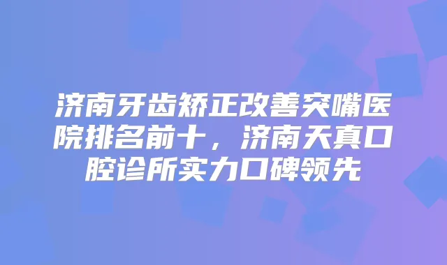 济南牙齿矫正突嘴医院排名前十,济南天真口腔诊所实力口碑领先